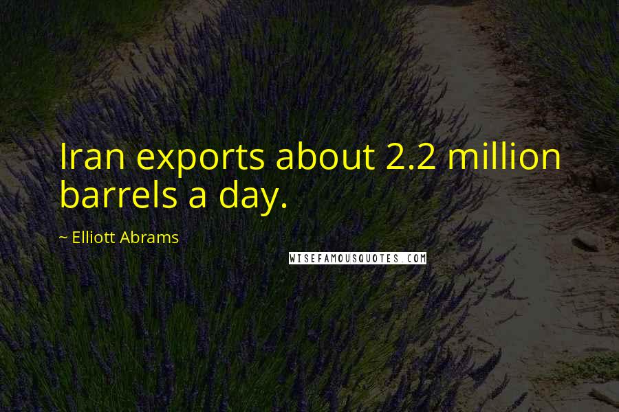 Elliott Abrams Quotes: Iran exports about 2.2 million barrels a day.