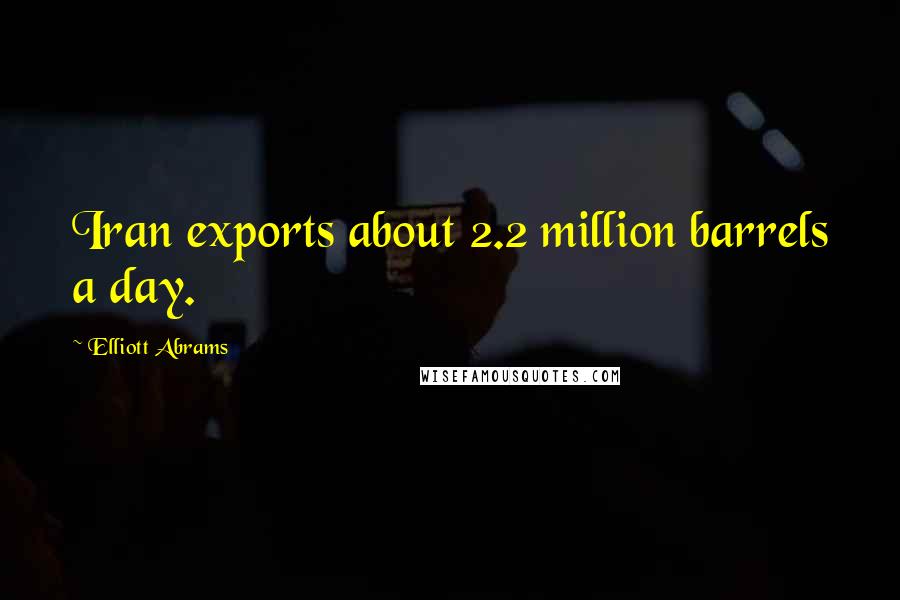 Elliott Abrams Quotes: Iran exports about 2.2 million barrels a day.