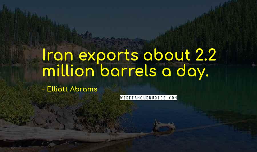 Elliott Abrams Quotes: Iran exports about 2.2 million barrels a day.