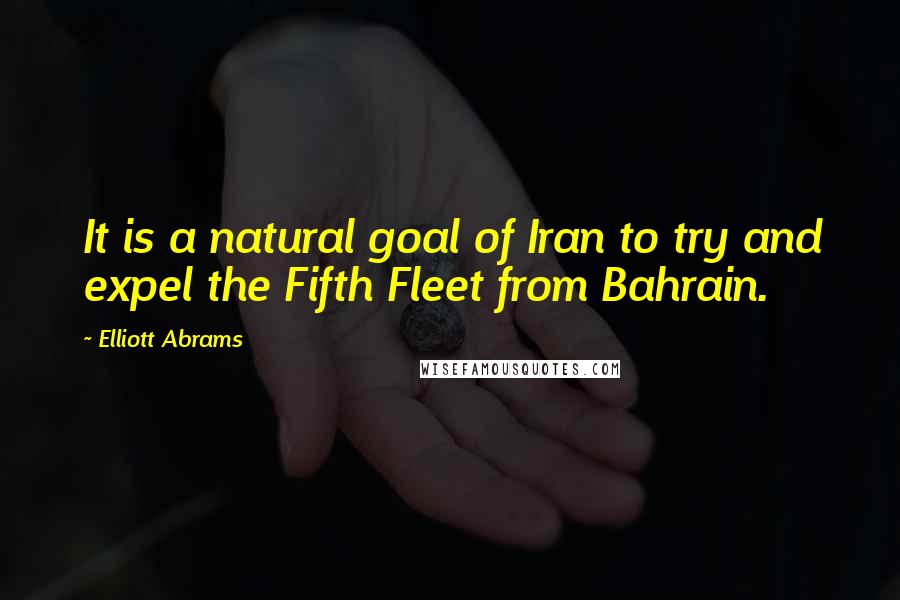 Elliott Abrams Quotes: It is a natural goal of Iran to try and expel the Fifth Fleet from Bahrain.