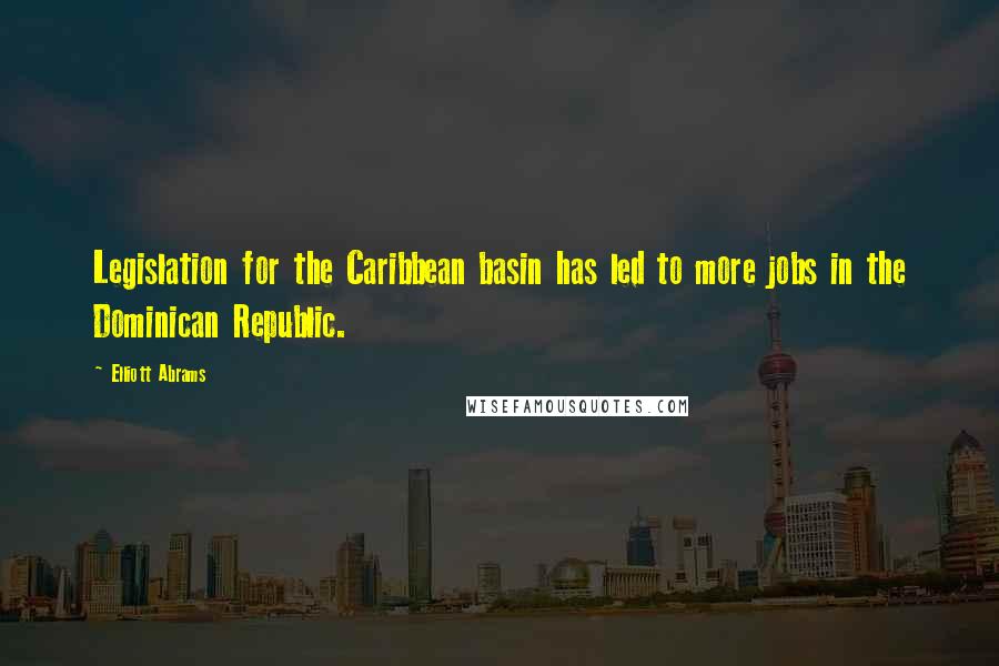 Elliott Abrams Quotes: Legislation for the Caribbean basin has led to more jobs in the Dominican Republic.