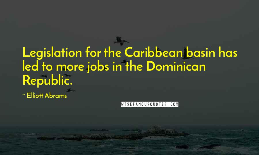 Elliott Abrams Quotes: Legislation for the Caribbean basin has led to more jobs in the Dominican Republic.