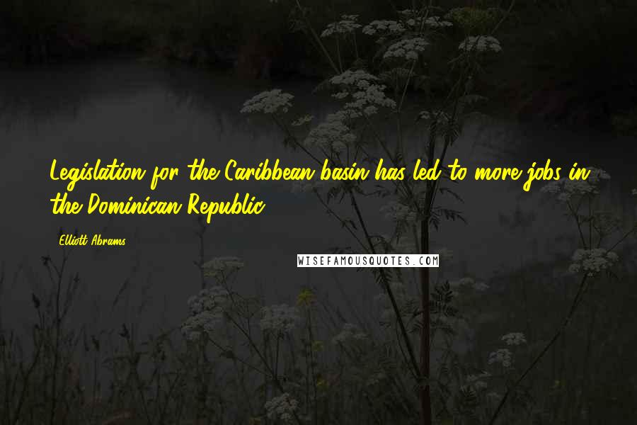 Elliott Abrams Quotes: Legislation for the Caribbean basin has led to more jobs in the Dominican Republic.
