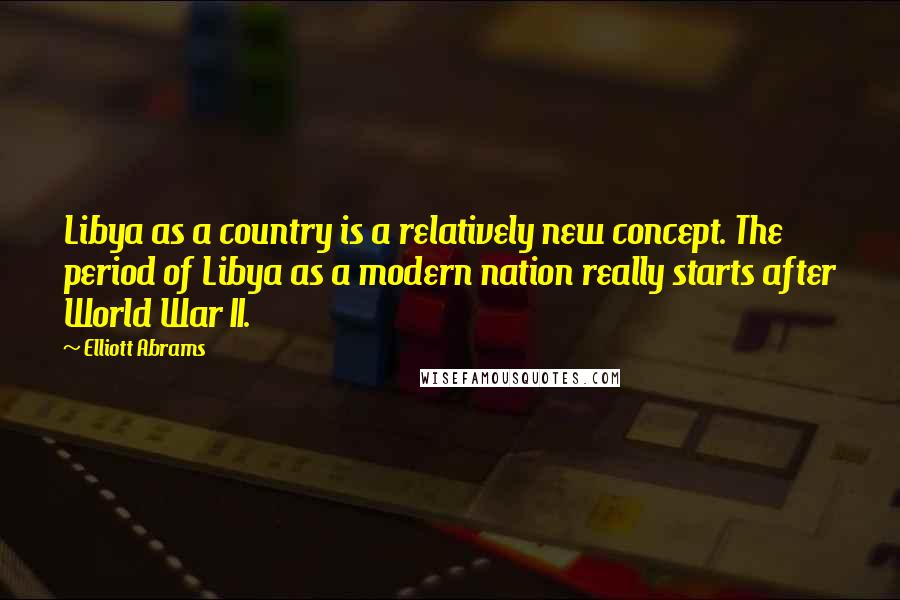 Elliott Abrams Quotes: Libya as a country is a relatively new concept. The period of Libya as a modern nation really starts after World War II.