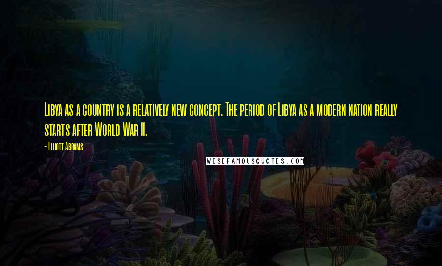 Elliott Abrams Quotes: Libya as a country is a relatively new concept. The period of Libya as a modern nation really starts after World War II.