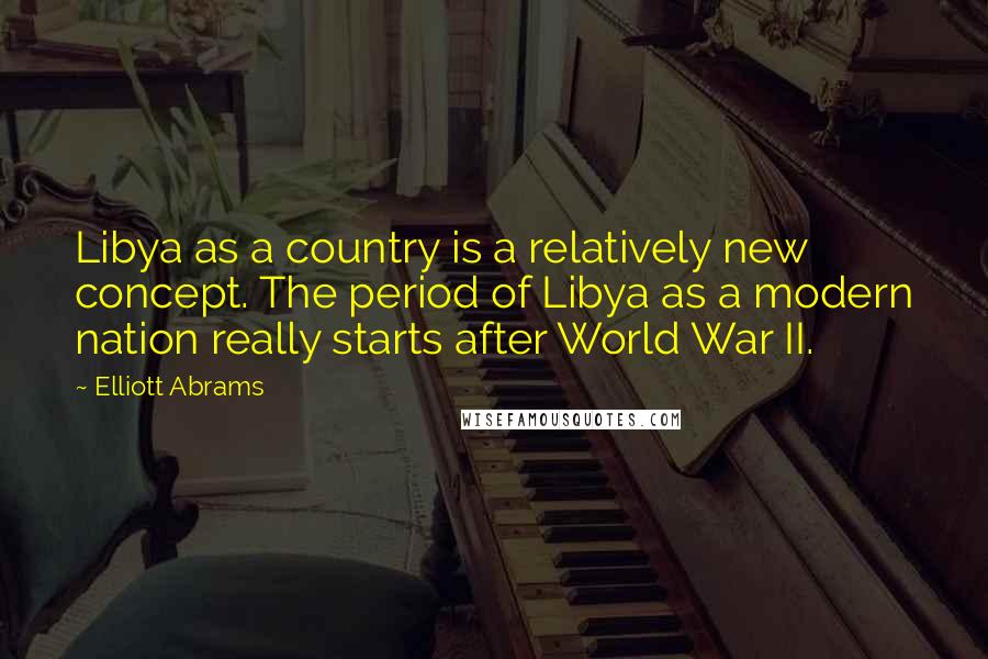 Elliott Abrams Quotes: Libya as a country is a relatively new concept. The period of Libya as a modern nation really starts after World War II.