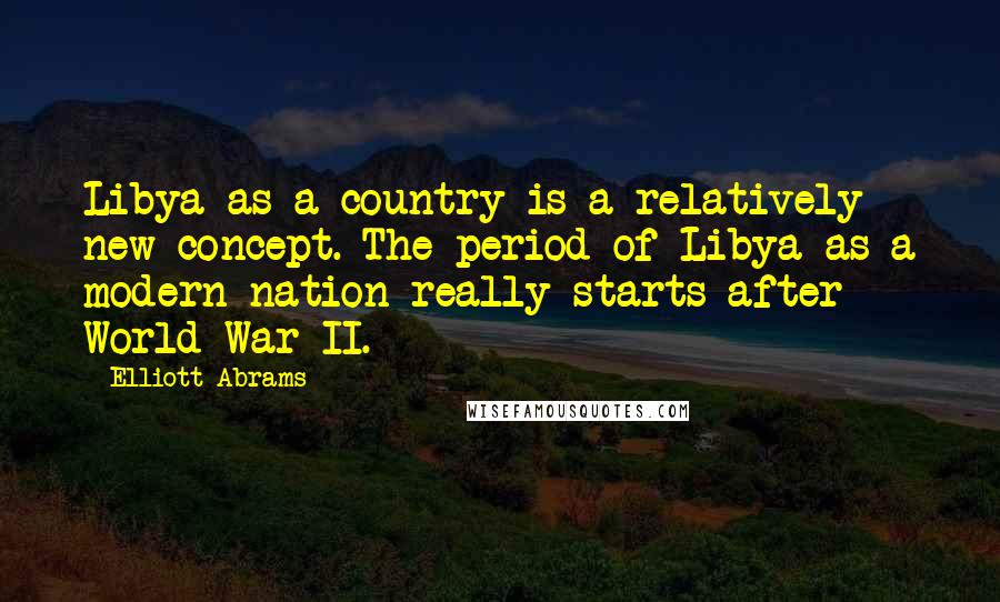 Elliott Abrams Quotes: Libya as a country is a relatively new concept. The period of Libya as a modern nation really starts after World War II.