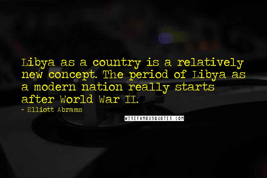 Elliott Abrams Quotes: Libya as a country is a relatively new concept. The period of Libya as a modern nation really starts after World War II.