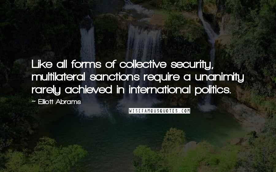 Elliott Abrams Quotes: Like all forms of collective security, multilateral sanctions require a unanimity rarely achieved in international politics.