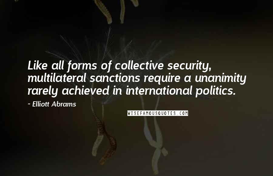 Elliott Abrams Quotes: Like all forms of collective security, multilateral sanctions require a unanimity rarely achieved in international politics.