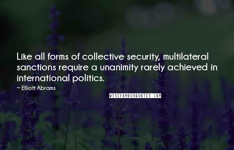 Elliott Abrams Quotes: Like all forms of collective security, multilateral sanctions require a unanimity rarely achieved in international politics.