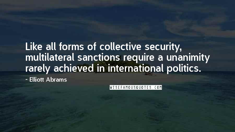 Elliott Abrams Quotes: Like all forms of collective security, multilateral sanctions require a unanimity rarely achieved in international politics.