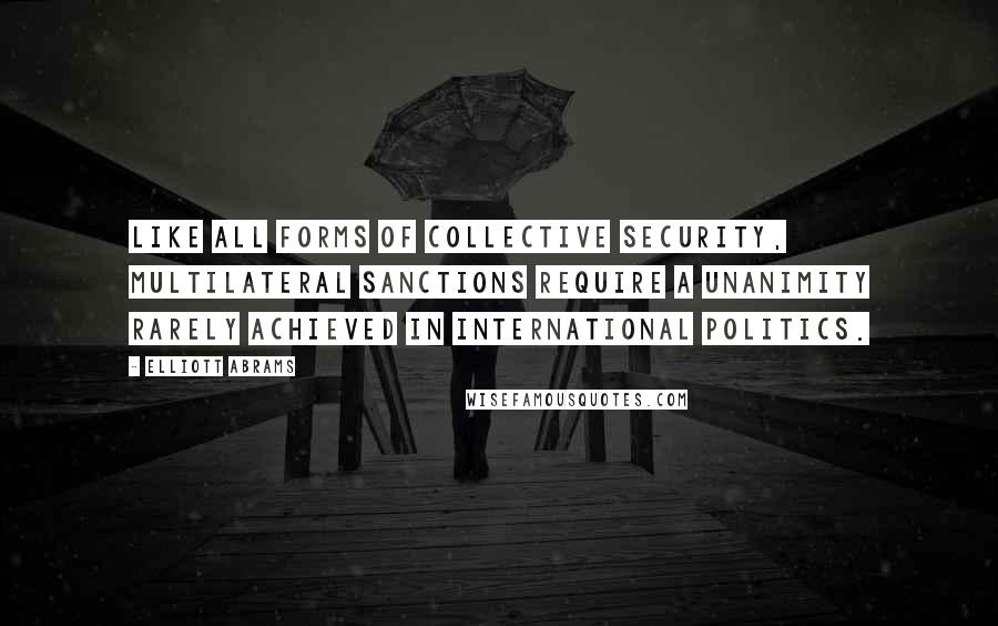 Elliott Abrams Quotes: Like all forms of collective security, multilateral sanctions require a unanimity rarely achieved in international politics.