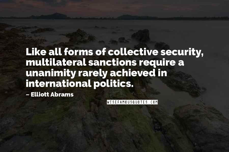 Elliott Abrams Quotes: Like all forms of collective security, multilateral sanctions require a unanimity rarely achieved in international politics.