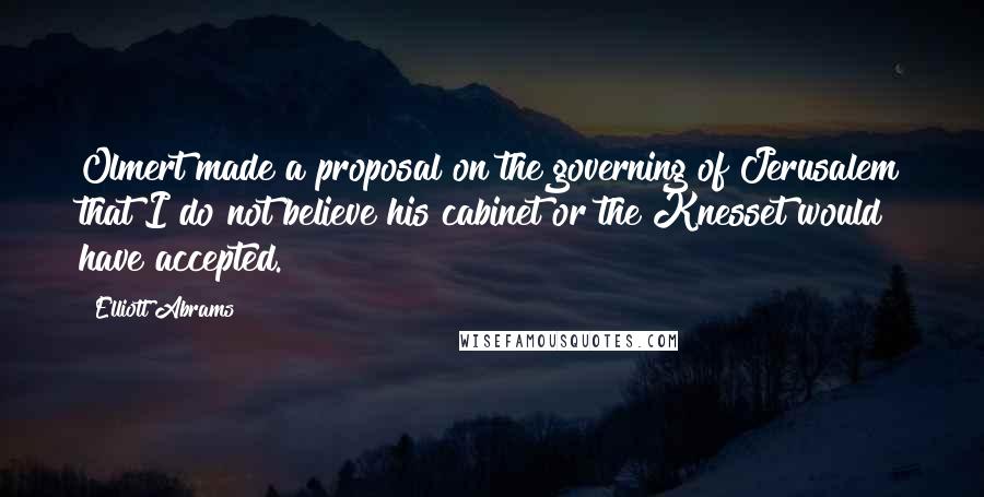 Elliott Abrams Quotes: Olmert made a proposal on the governing of Jerusalem that I do not believe his cabinet or the Knesset would have accepted.