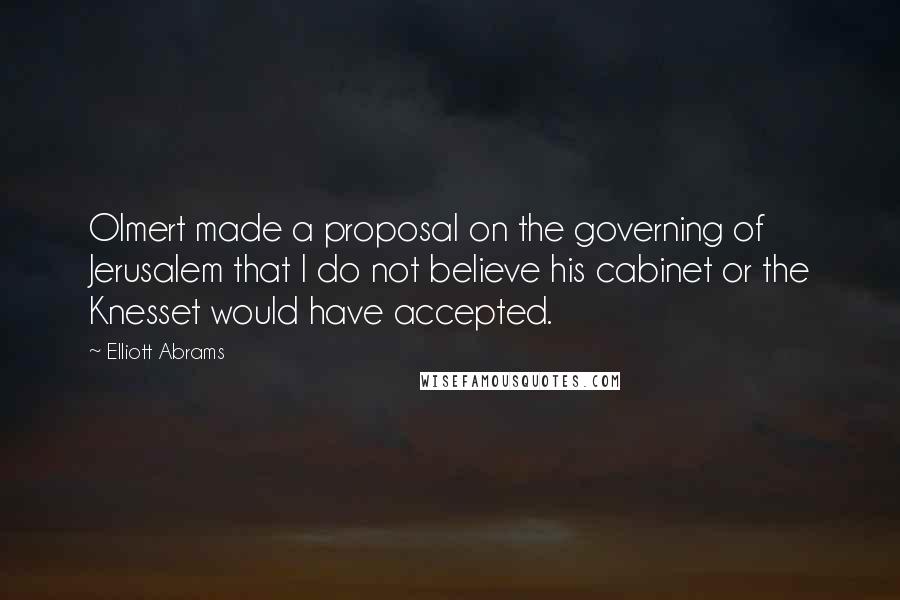 Elliott Abrams Quotes: Olmert made a proposal on the governing of Jerusalem that I do not believe his cabinet or the Knesset would have accepted.