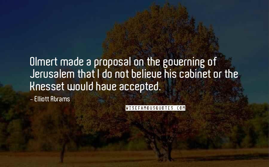 Elliott Abrams Quotes: Olmert made a proposal on the governing of Jerusalem that I do not believe his cabinet or the Knesset would have accepted.