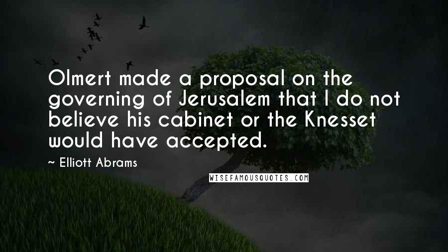 Elliott Abrams Quotes: Olmert made a proposal on the governing of Jerusalem that I do not believe his cabinet or the Knesset would have accepted.