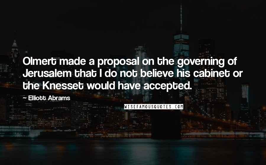 Elliott Abrams Quotes: Olmert made a proposal on the governing of Jerusalem that I do not believe his cabinet or the Knesset would have accepted.