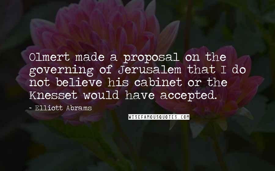 Elliott Abrams Quotes: Olmert made a proposal on the governing of Jerusalem that I do not believe his cabinet or the Knesset would have accepted.