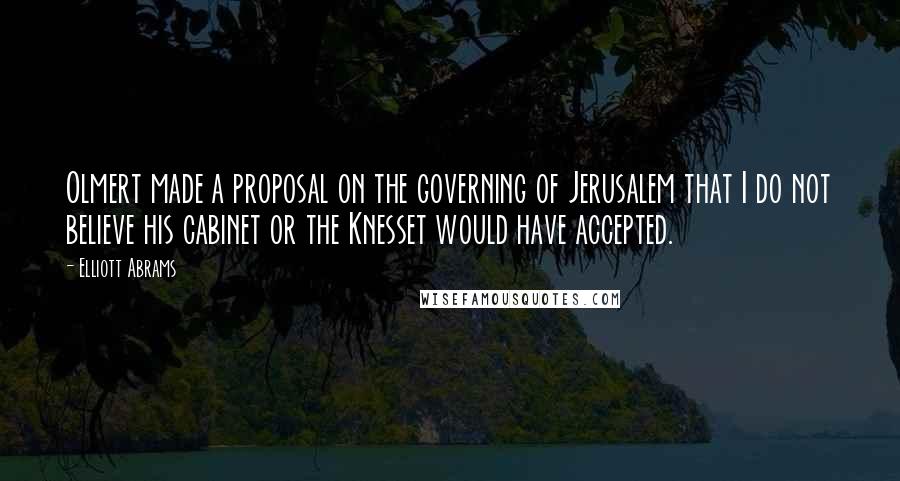 Elliott Abrams Quotes: Olmert made a proposal on the governing of Jerusalem that I do not believe his cabinet or the Knesset would have accepted.