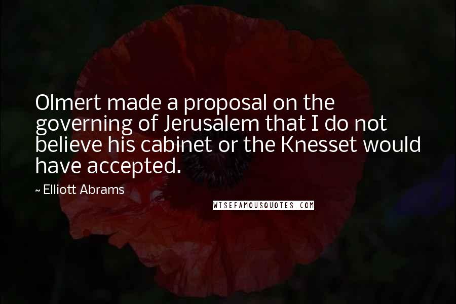 Elliott Abrams Quotes: Olmert made a proposal on the governing of Jerusalem that I do not believe his cabinet or the Knesset would have accepted.