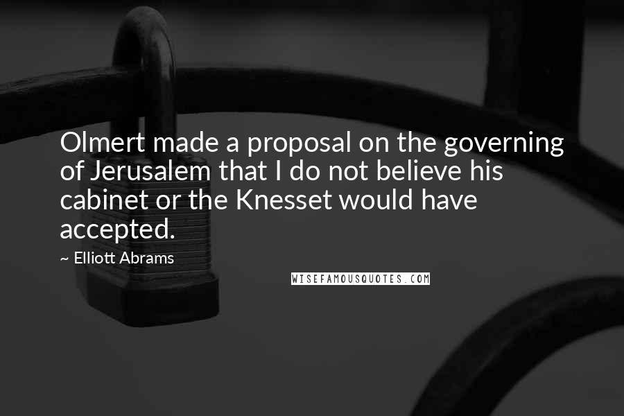 Elliott Abrams Quotes: Olmert made a proposal on the governing of Jerusalem that I do not believe his cabinet or the Knesset would have accepted.