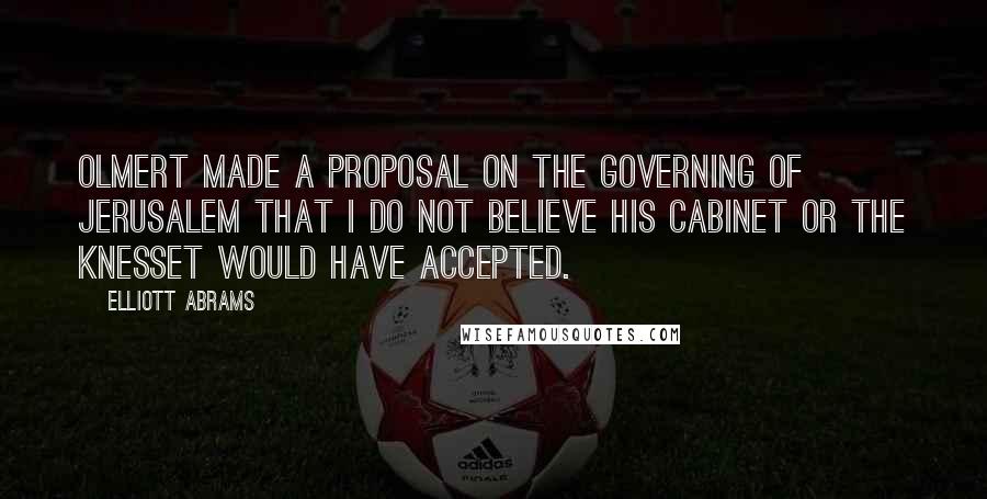 Elliott Abrams Quotes: Olmert made a proposal on the governing of Jerusalem that I do not believe his cabinet or the Knesset would have accepted.
