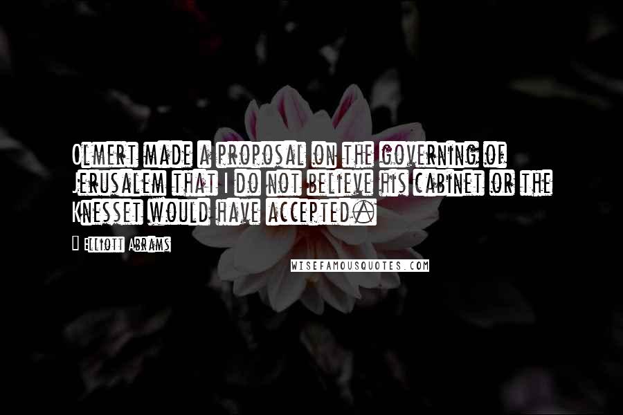 Elliott Abrams Quotes: Olmert made a proposal on the governing of Jerusalem that I do not believe his cabinet or the Knesset would have accepted.