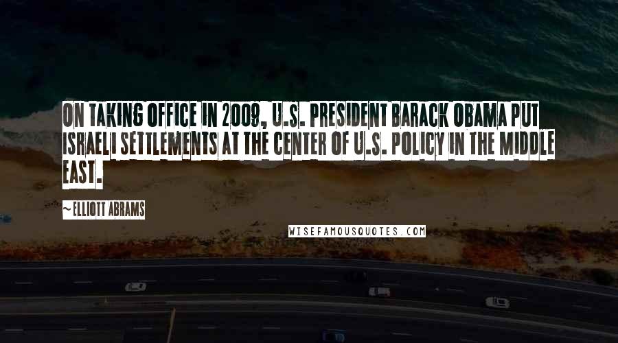 Elliott Abrams Quotes: On taking office in 2009, U.S. President Barack Obama put Israeli settlements at the center of U.S. policy in the Middle East.