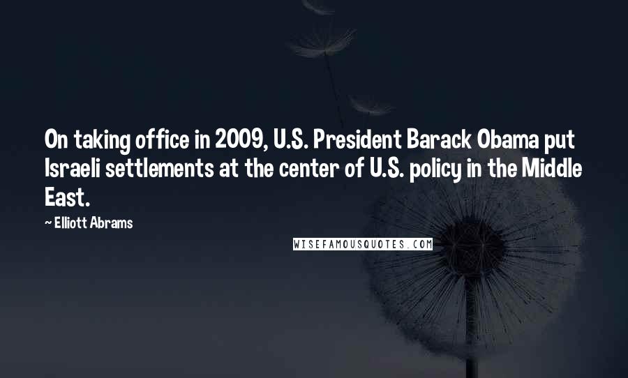 Elliott Abrams Quotes: On taking office in 2009, U.S. President Barack Obama put Israeli settlements at the center of U.S. policy in the Middle East.