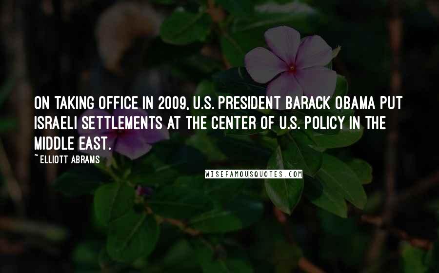 Elliott Abrams Quotes: On taking office in 2009, U.S. President Barack Obama put Israeli settlements at the center of U.S. policy in the Middle East.