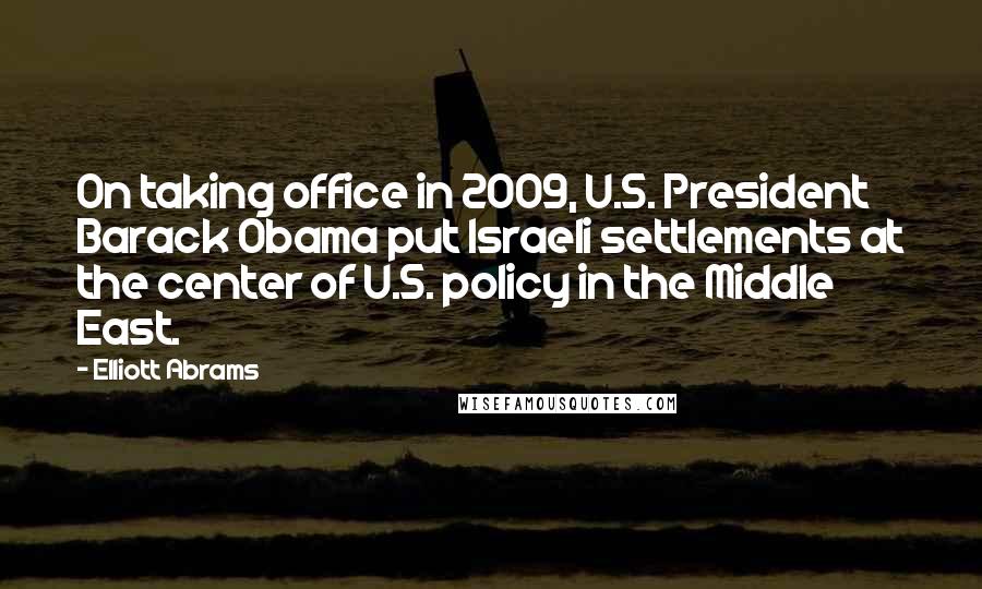 Elliott Abrams Quotes: On taking office in 2009, U.S. President Barack Obama put Israeli settlements at the center of U.S. policy in the Middle East.