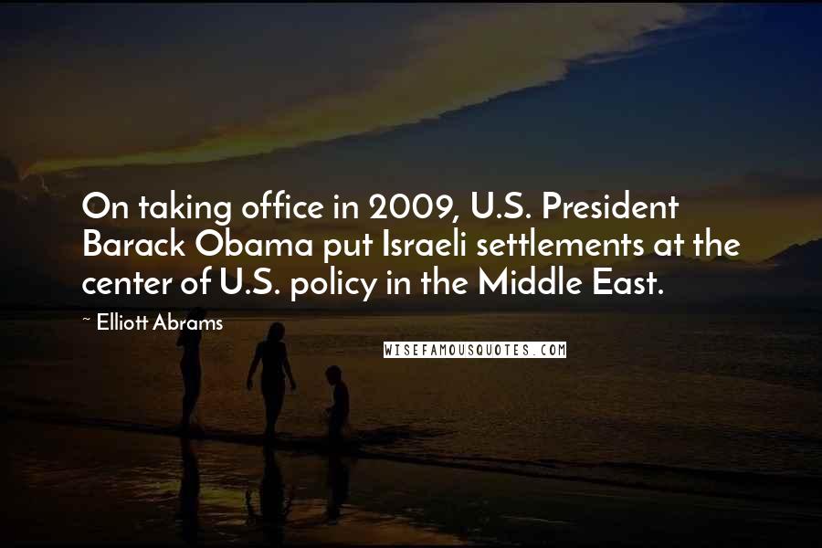Elliott Abrams Quotes: On taking office in 2009, U.S. President Barack Obama put Israeli settlements at the center of U.S. policy in the Middle East.