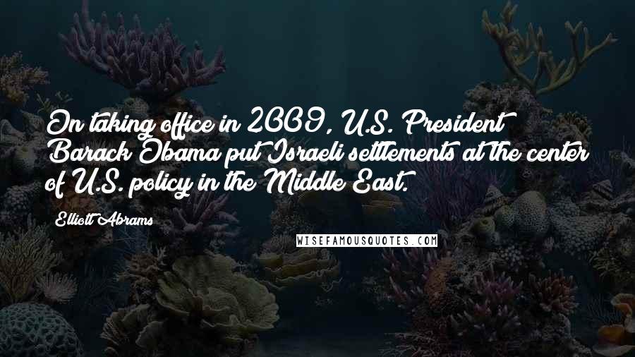 Elliott Abrams Quotes: On taking office in 2009, U.S. President Barack Obama put Israeli settlements at the center of U.S. policy in the Middle East.