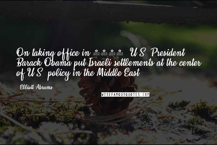 Elliott Abrams Quotes: On taking office in 2009, U.S. President Barack Obama put Israeli settlements at the center of U.S. policy in the Middle East.