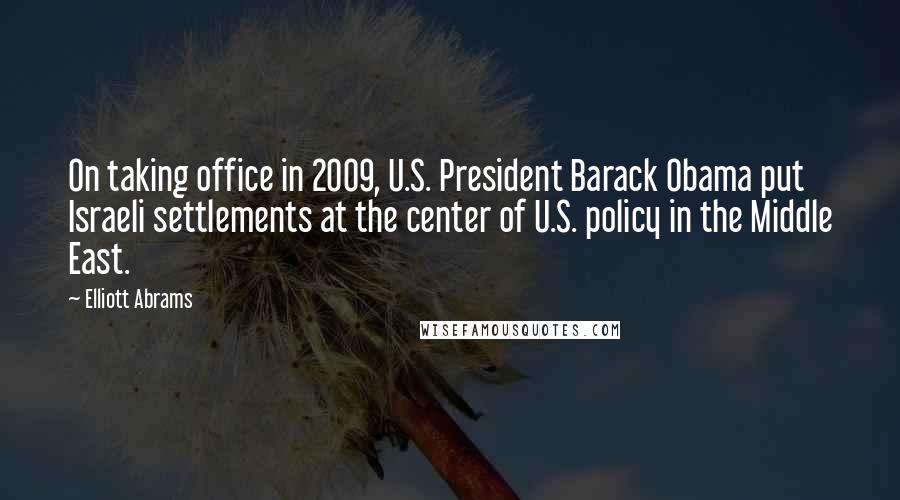Elliott Abrams Quotes: On taking office in 2009, U.S. President Barack Obama put Israeli settlements at the center of U.S. policy in the Middle East.