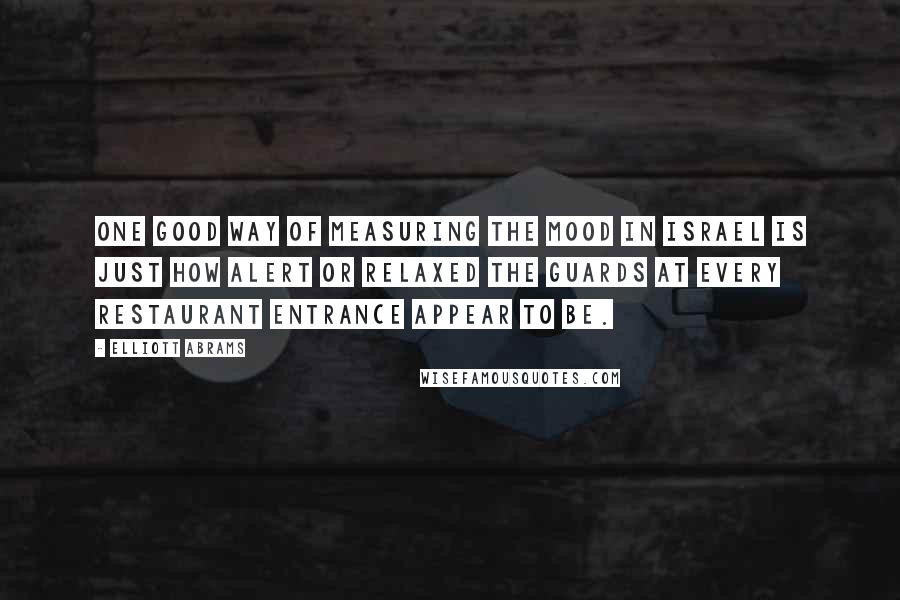 Elliott Abrams Quotes: One good way of measuring the mood in Israel is just how alert or relaxed the guards at every restaurant entrance appear to be.