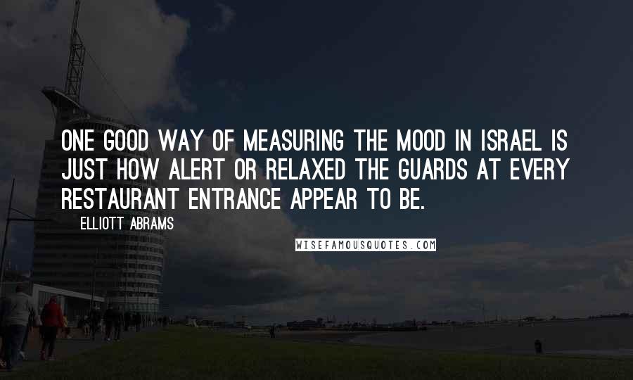 Elliott Abrams Quotes: One good way of measuring the mood in Israel is just how alert or relaxed the guards at every restaurant entrance appear to be.