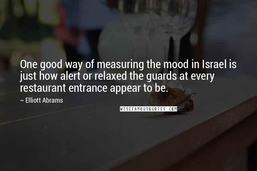 Elliott Abrams Quotes: One good way of measuring the mood in Israel is just how alert or relaxed the guards at every restaurant entrance appear to be.