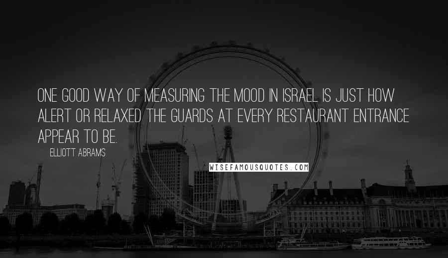 Elliott Abrams Quotes: One good way of measuring the mood in Israel is just how alert or relaxed the guards at every restaurant entrance appear to be.