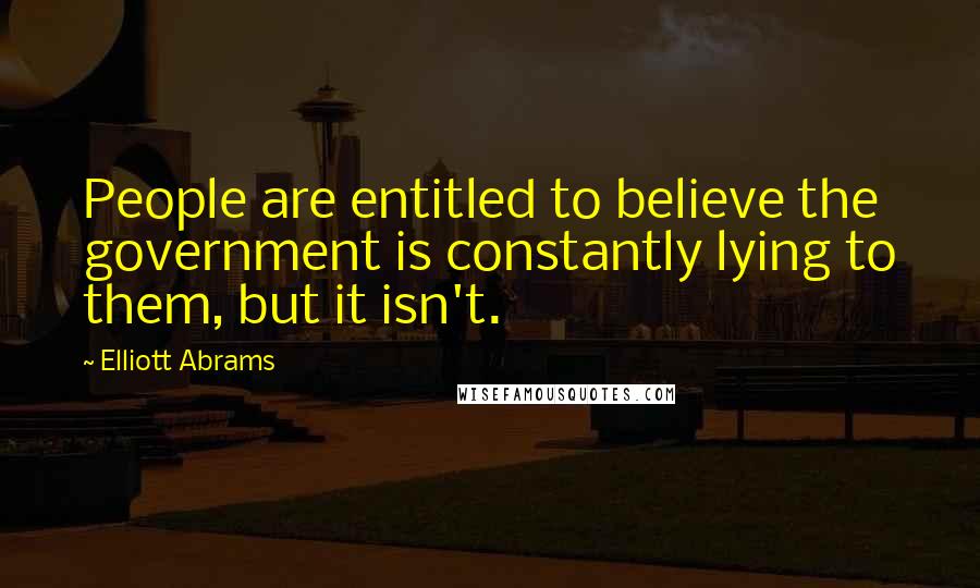 Elliott Abrams Quotes: People are entitled to believe the government is constantly lying to them, but it isn't.