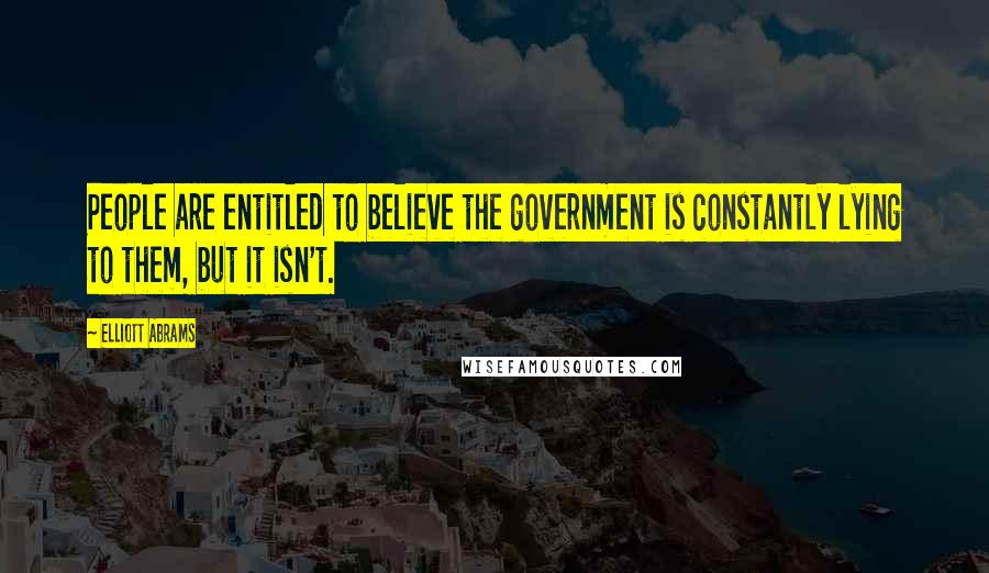 Elliott Abrams Quotes: People are entitled to believe the government is constantly lying to them, but it isn't.