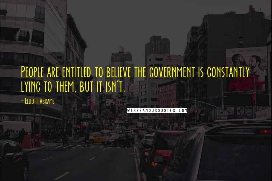 Elliott Abrams Quotes: People are entitled to believe the government is constantly lying to them, but it isn't.