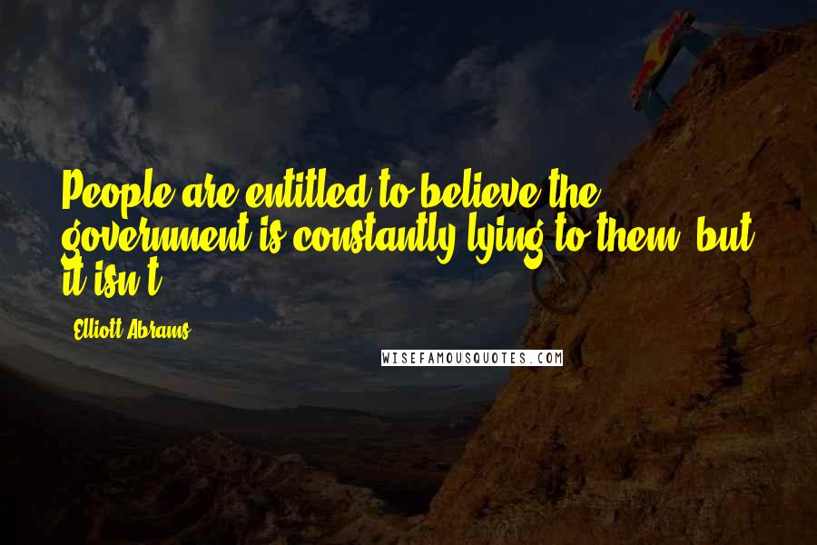 Elliott Abrams Quotes: People are entitled to believe the government is constantly lying to them, but it isn't.
