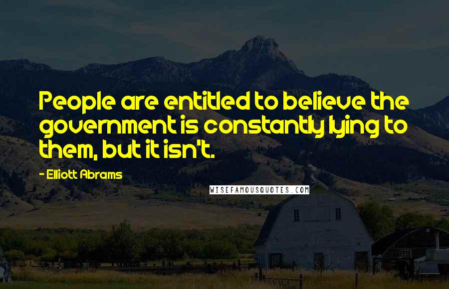 Elliott Abrams Quotes: People are entitled to believe the government is constantly lying to them, but it isn't.