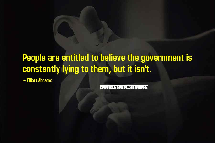 Elliott Abrams Quotes: People are entitled to believe the government is constantly lying to them, but it isn't.