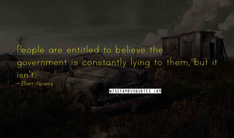 Elliott Abrams Quotes: People are entitled to believe the government is constantly lying to them, but it isn't.
