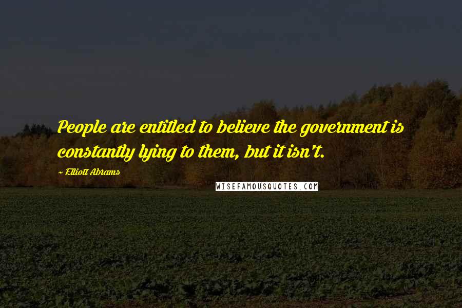 Elliott Abrams Quotes: People are entitled to believe the government is constantly lying to them, but it isn't.