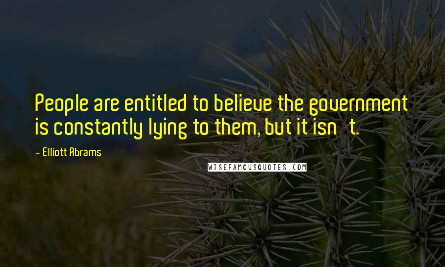 Elliott Abrams Quotes: People are entitled to believe the government is constantly lying to them, but it isn't.